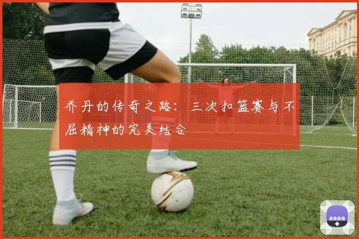 乔丹的传奇之路：三次扣篮赛与不屈精神的完美结合