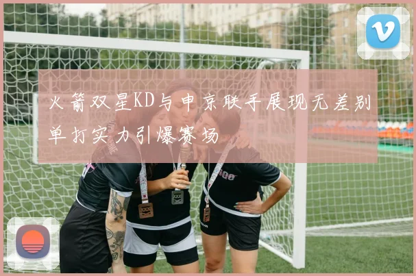 火箭双星KD与申京联手展现无差别单打实力引爆赛场