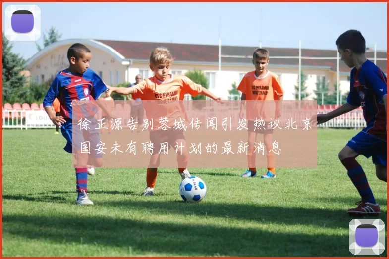 徐正源告别蓉城传闻引发热议北京国安未有聘用计划的最新消息