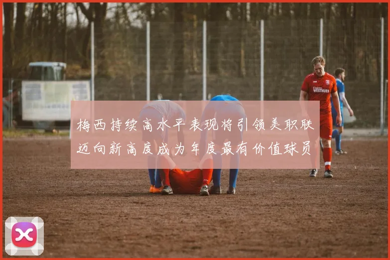梅西持续高水平表现将引领美职联迈向新高度成为年度最有价值球员