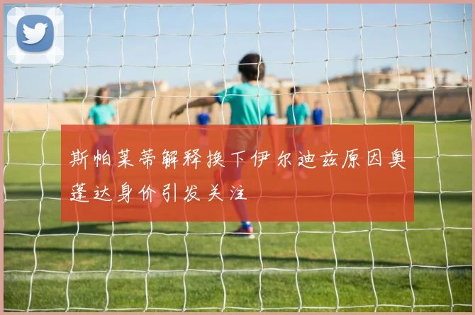 斯帕莱蒂解释换下伊尔迪兹原因奥蓬达身价引发关注