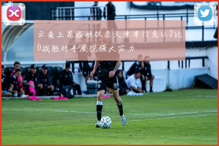 云南玉昆成功双杀天津津门虎以2比0战胜对手展现强大实力