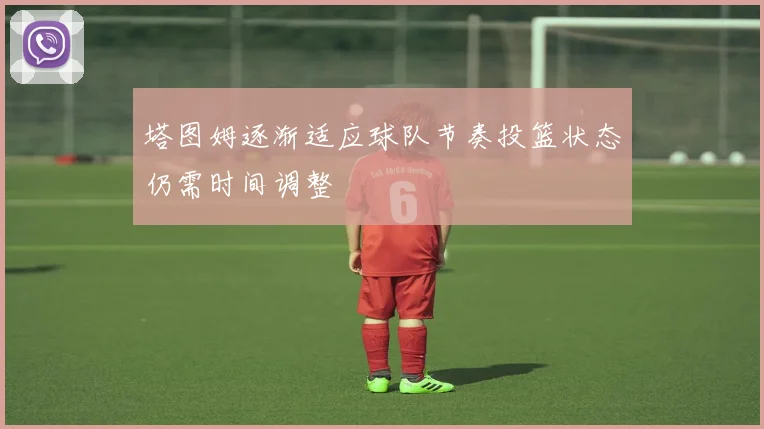 塔图姆逐渐适应球队节奏投篮状态仍需时间调整