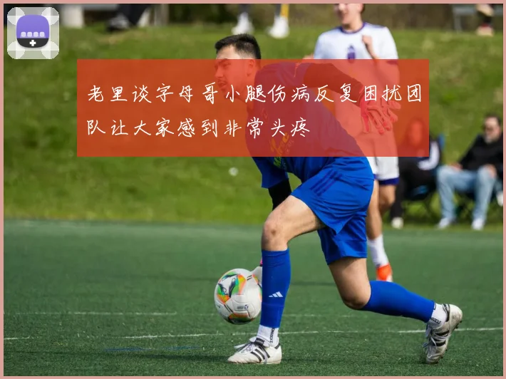 老里谈字母哥小腿伤病反复困扰团队让大家感到非常头疼