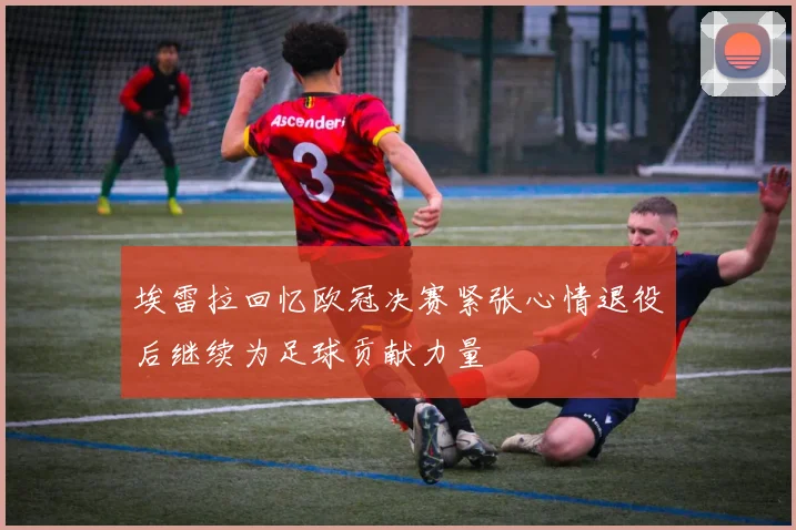 埃雷拉回忆欧冠决赛紧张心情退役后继续为足球贡献力量