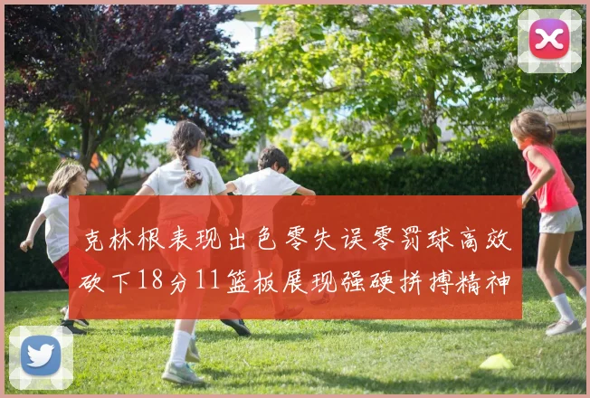 克林根表现出色零失误零罚球高效砍下18分11篮板展现强硬拼搏精神
