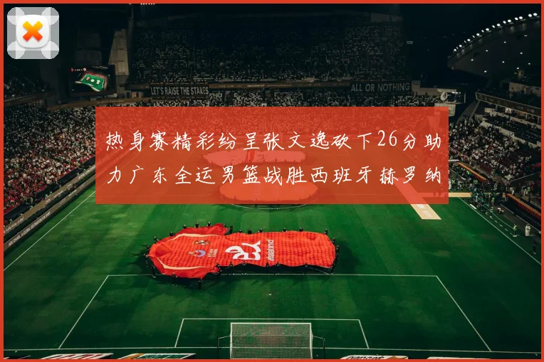 热身赛精彩纷呈张文逸砍下26分助力广东全运男篮战胜西班牙赫罗纳队