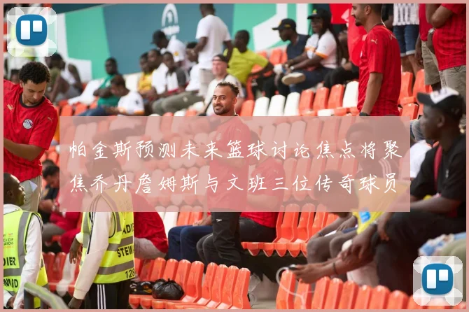 帕金斯预测未来篮球讨论焦点将聚焦乔丹詹姆斯与文班三位传奇球员