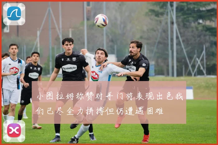 小图拉姆称赞对手门将表现出色我们已尽全力拼搏但仍遭遇困难