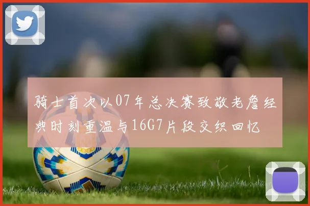 骑士首次以07年总决赛致敬老詹经典时刻重温与16G7片段交织回忆